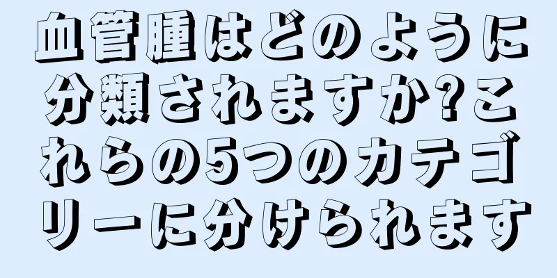 血管腫はどのように分類されますか?これらの5つのカテゴリーに分けられます