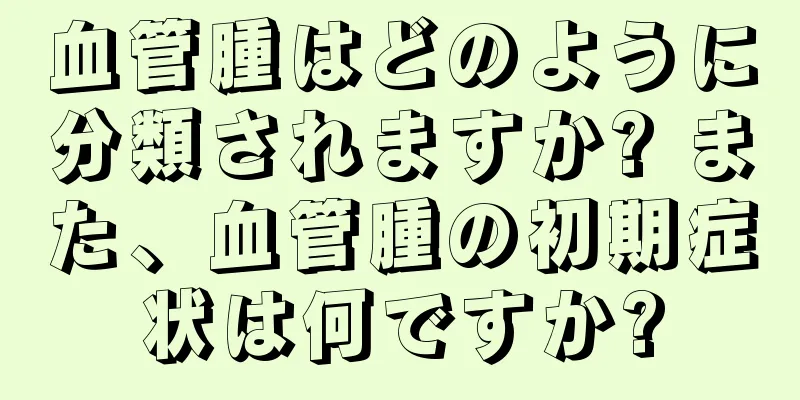 血管腫はどのように分類されますか? また、血管腫の初期症状は何ですか?