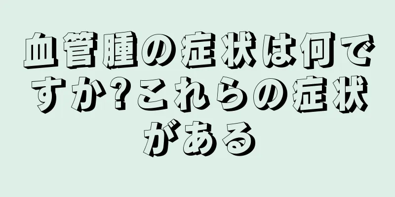 血管腫の症状は何ですか?これらの症状がある