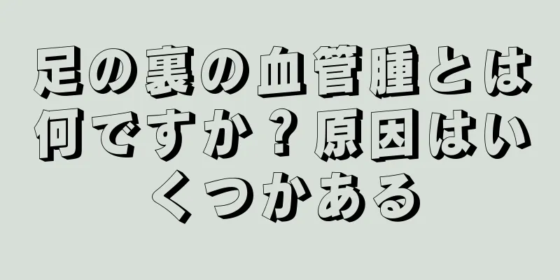 足の裏の血管腫とは何ですか？原因はいくつかある