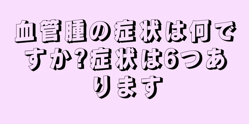 血管腫の症状は何ですか?症状は6つあります