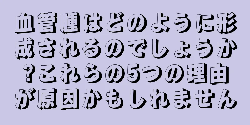 血管腫はどのように形成されるのでしょうか?これらの5つの理由が原因かもしれません