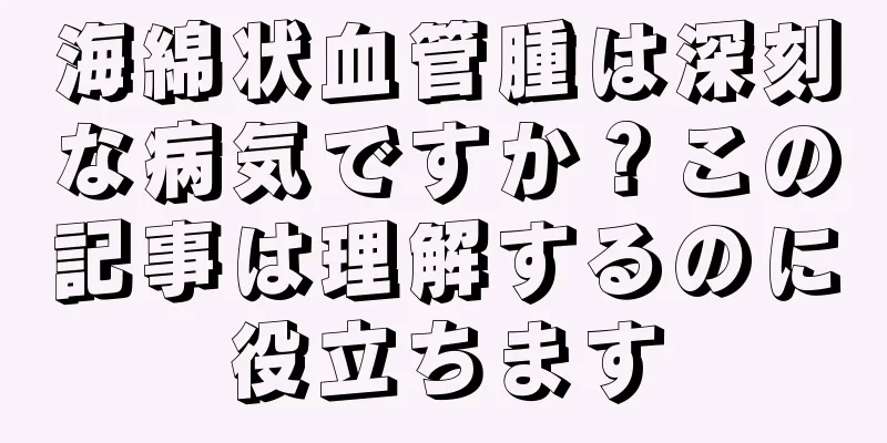 海綿状血管腫は深刻な病気ですか？この記事は理解するのに役立ちます