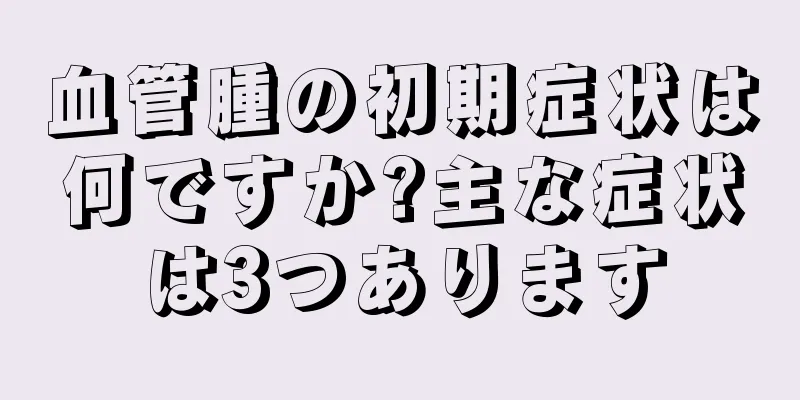 血管腫の初期症状は何ですか?主な症状は3つあります