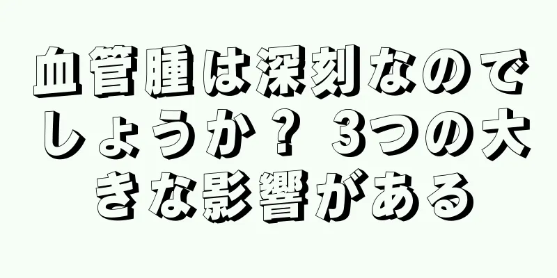 血管腫は深刻なのでしょうか？ 3つの大きな影響がある