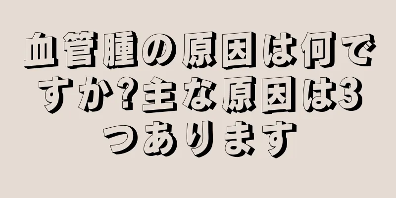 血管腫の原因は何ですか?主な原因は3つあります