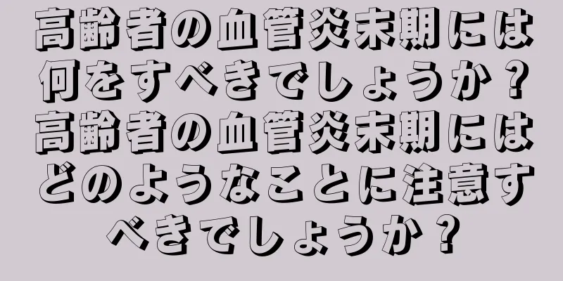 高齢者の血管炎末期には何をすべきでしょうか？高齢者の血管炎末期にはどのようなことに注意すべきでしょうか？