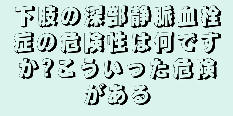 下肢の深部静脈血栓症の危険性は何ですか?こういった危険がある