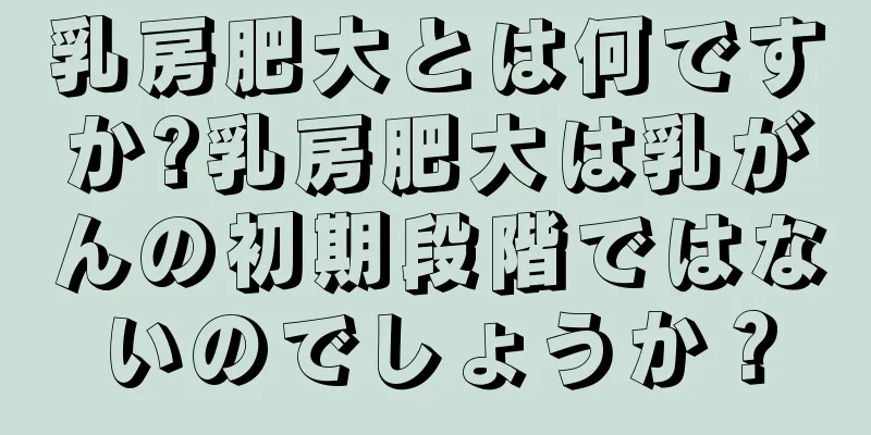 乳房肥大とは何ですか?乳房肥大は乳がんの初期段階ではないのでしょうか？