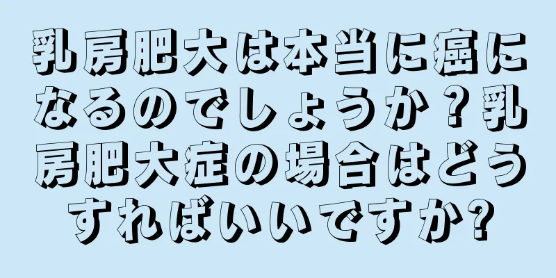 乳房肥大は本当に癌になるのでしょうか？乳房肥大症の場合はどうすればいいですか?