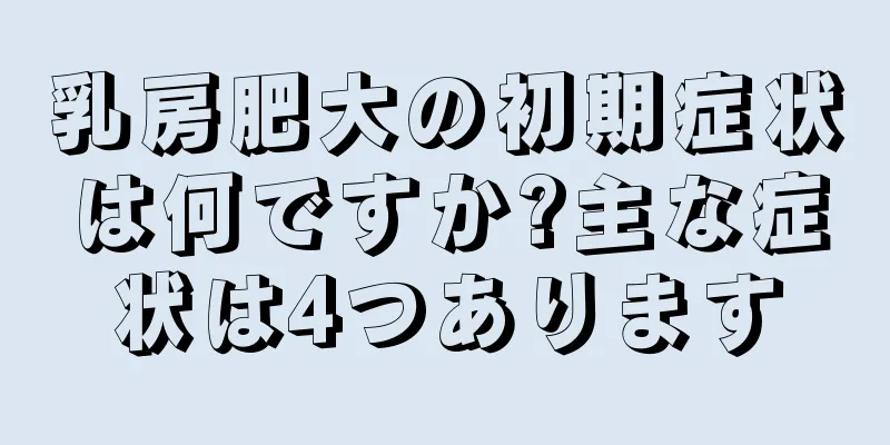 乳房肥大の初期症状は何ですか?主な症状は4つあります