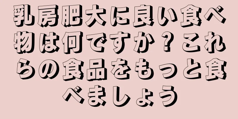 乳房肥大に良い食べ物は何ですか？これらの食品をもっと食べましょう