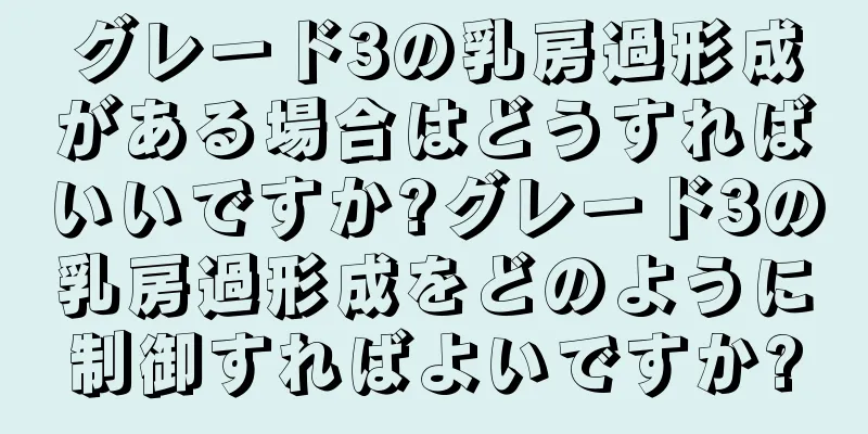グレード3の乳房過形成がある場合はどうすればいいですか?グレード3の乳房過形成をどのように制御すればよいですか?