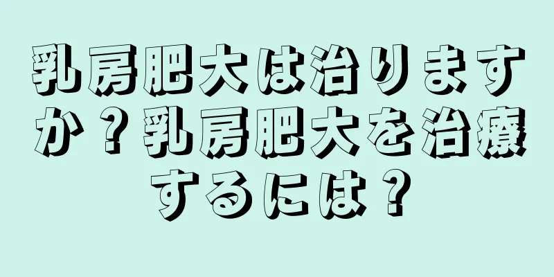 乳房肥大は治りますか？乳房肥大を治療するには？