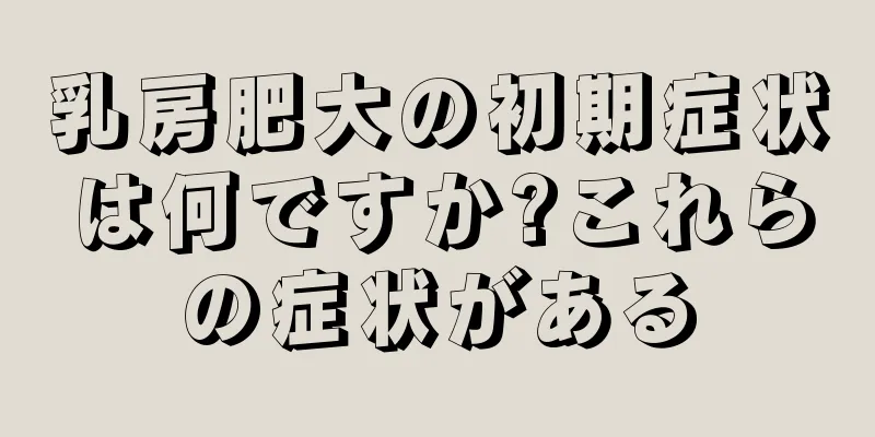乳房肥大の初期症状は何ですか?これらの症状がある