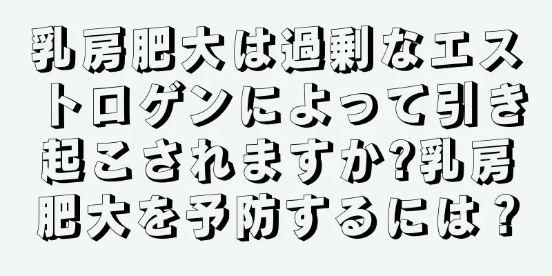 乳房肥大は過剰なエストロゲンによって引き起こされますか?乳房肥大を予防するには？