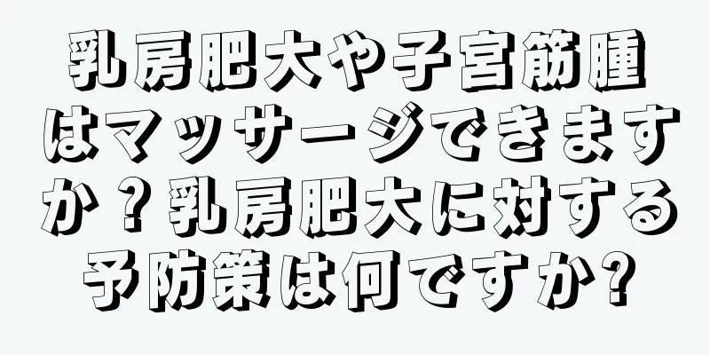 乳房肥大や子宮筋腫はマッサージできますか？乳房肥大に対する予防策は何ですか?