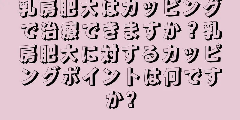 乳房肥大はカッピングで治療できますか？乳房肥大に対するカッピングポイントは何ですか?
