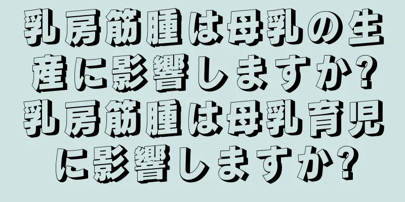 乳房筋腫は母乳の生産に影響しますか?乳房筋腫は母乳育児に影響しますか?