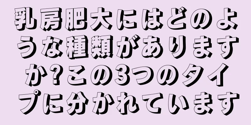 乳房肥大にはどのような種類がありますか?この3つのタイプに分かれています