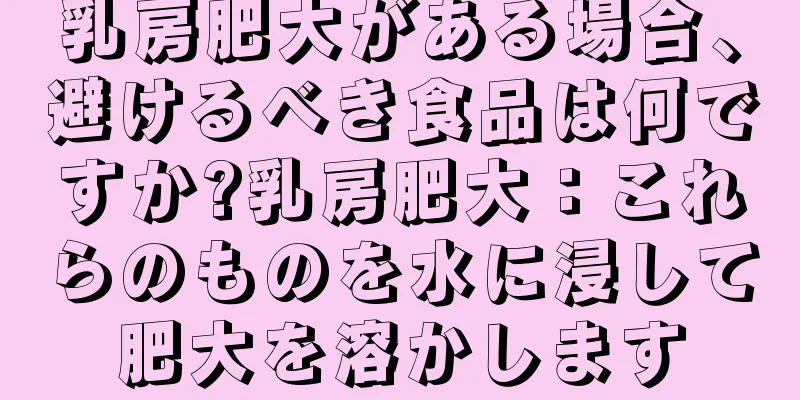 乳房肥大がある場合、避けるべき食品は何ですか?乳房肥大：これらのものを水に浸して肥大を溶かします