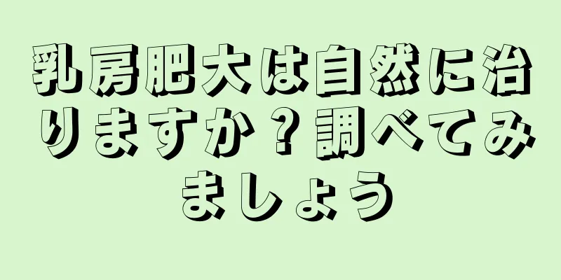 乳房肥大は自然に治りますか？調べてみましょう