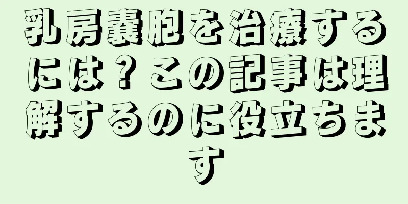 乳房嚢胞を治療するには？この記事は理解するのに役立ちます