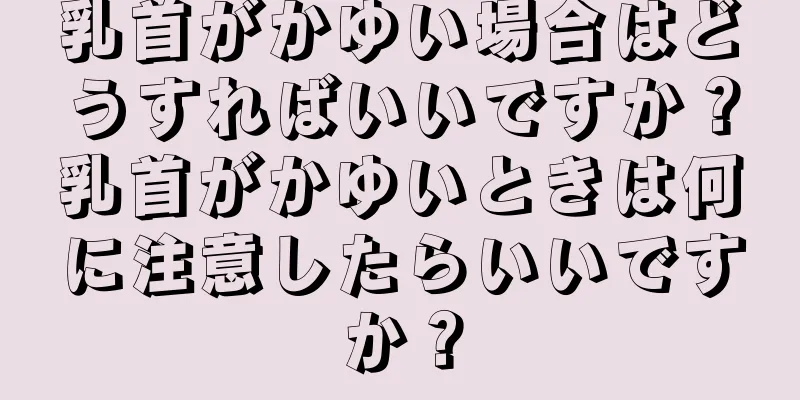乳首がかゆい場合はどうすればいいですか？乳首がかゆいときは何に注意したらいいですか？