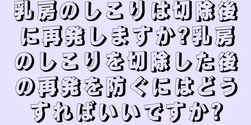 乳房のしこりは切除後に再発しますか?乳房のしこりを切除した後の再発を防ぐにはどうすればいいですか?