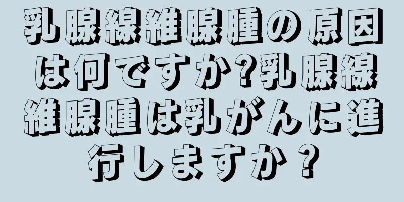 乳腺線維腺腫の原因は何ですか?乳腺線維腺腫は乳がんに進行しますか？