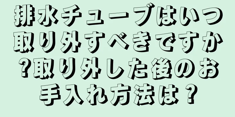 排水チューブはいつ取り外すべきですか?取り外した後のお手入れ方法は？