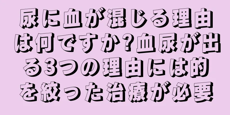 尿に血が混じる理由は何ですか?血尿が出る3つの理由には的を絞った治療が必要