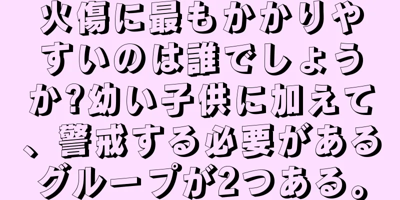 火傷に最もかかりやすいのは誰でしょうか?幼い子供に加えて、警戒する必要があるグループが2つある。