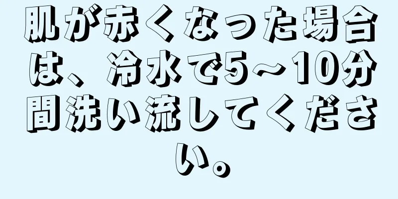 肌が赤くなった場合は、冷水で5〜10分間洗い流してください。