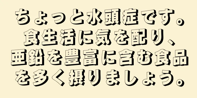 ちょっと水頭症です。食生活に気を配り、亜鉛を豊富に含む食品を多く摂りましょう。