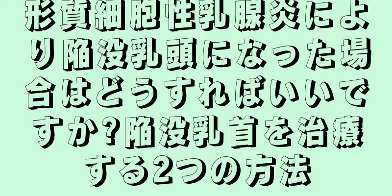 形質細胞性乳腺炎により陥没乳頭になった場合はどうすればいいですか?陥没乳首を治療する2つの方法