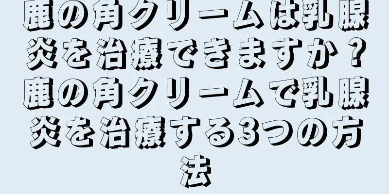 鹿の角クリームは乳腺炎を治療できますか？鹿の角クリームで乳腺炎を治療する3つの方法