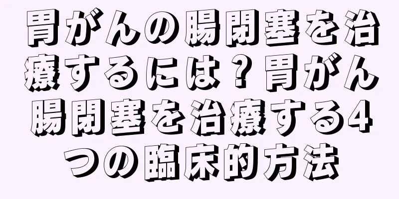 胃がんの腸閉塞を治療するには？胃がん腸閉塞を治療する4つの臨床的方法