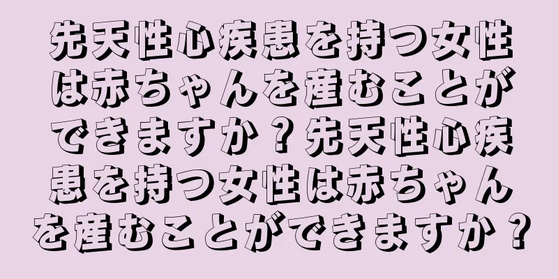 先天性心疾患を持つ女性は赤ちゃんを産むことができますか？先天性心疾患を持つ女性は赤ちゃんを産むことができますか？