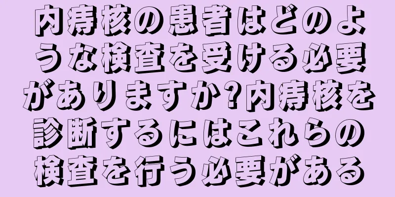 内痔核の患者はどのような検査を受ける必要がありますか?内痔核を診断するにはこれらの検査を行う必要がある