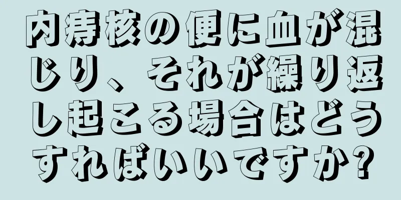 内痔核の便に血が混じり、それが繰り返し起こる場合はどうすればいいですか?