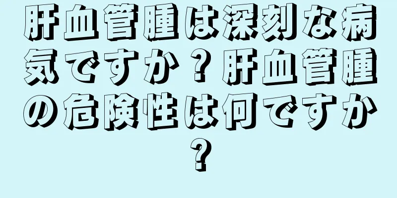 肝血管腫は深刻な病気ですか？肝血管腫の危険性は何ですか?