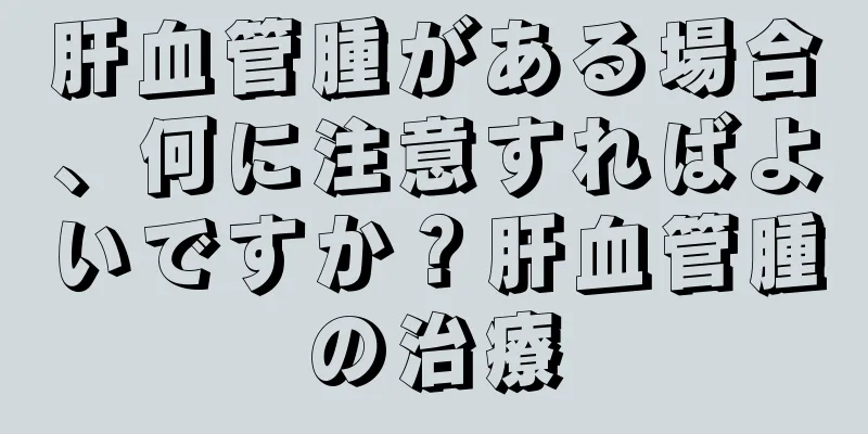 肝血管腫がある場合、何に注意すればよいですか？肝血管腫の治療
