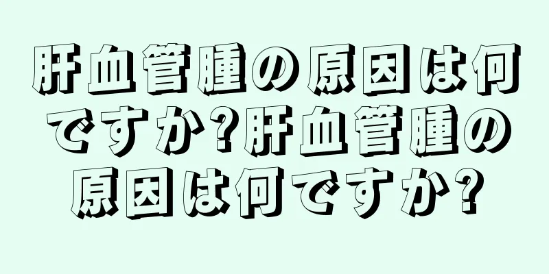 肝血管腫の原因は何ですか?肝血管腫の原因は何ですか?