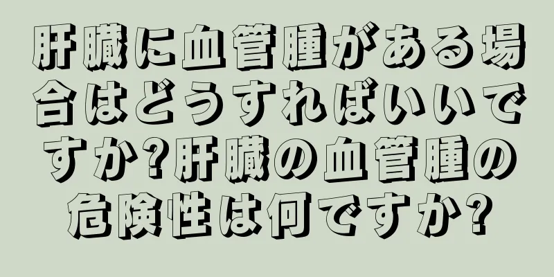 肝臓に血管腫がある場合はどうすればいいですか?肝臓の血管腫の危険性は何ですか?