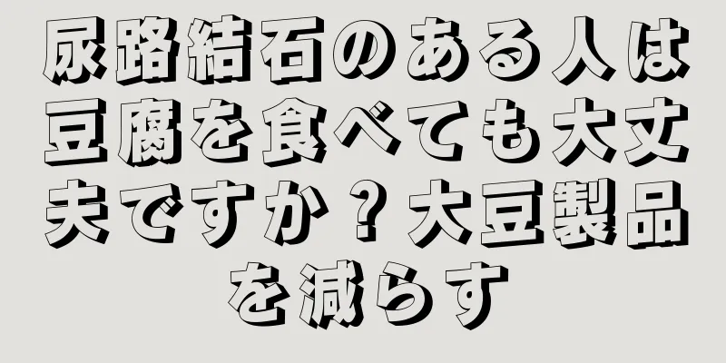 尿路結石のある人は豆腐を食べても大丈夫ですか？大豆製品を減らす