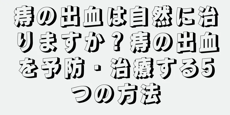痔の出血は自然に治りますか？痔の出血を予防・治療する5つの方法