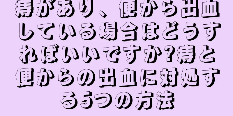 痔があり、便から出血している場合はどうすればいいですか?痔と便からの出血に対処する5つの方法