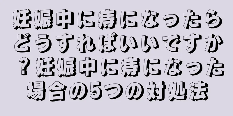 妊娠中に痔になったらどうすればいいですか？妊娠中に痔になった場合の5つの対処法