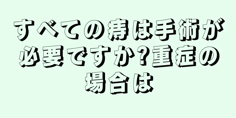 すべての痔は手術が必要ですか?重症の場合は